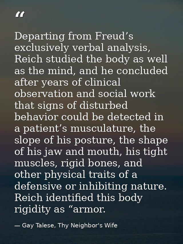 Departing from Freud’s exclusively verbal analysis, Reich studied the body as well as the mind, and he concluded after y — Gay Talese, Thy Neighbor's Wife