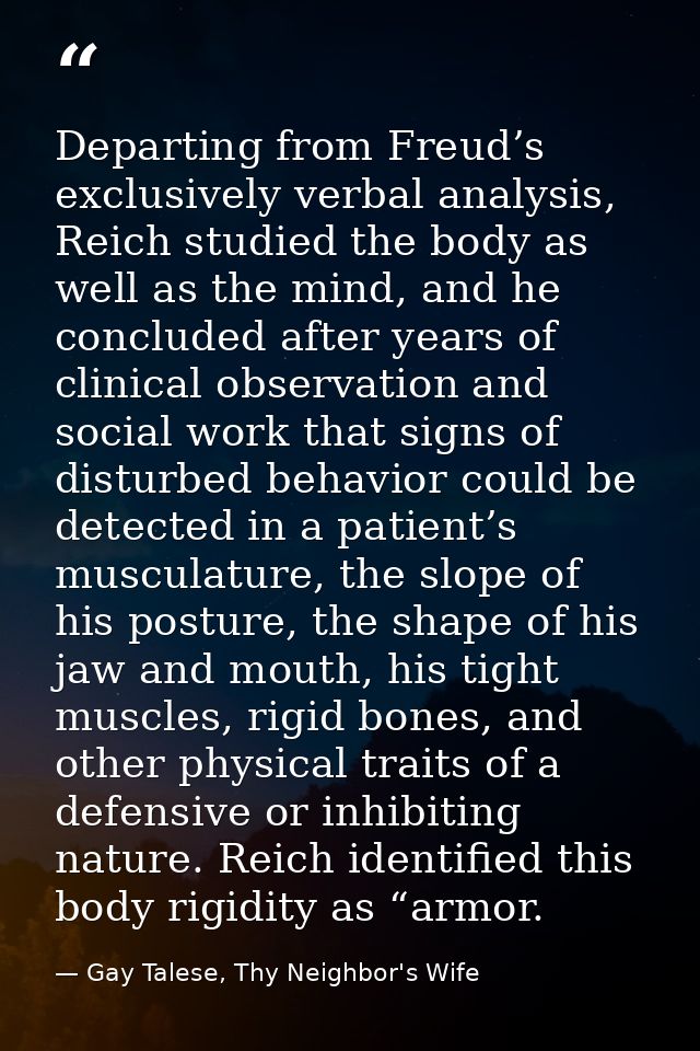 Departing from Freud’s exclusively verbal analysis, Reich studied the body as well as the mind, and he concluded after y — Gay Talese, Thy Neighbor's Wife