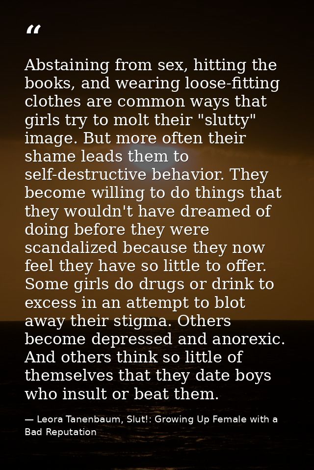 Abstaining from sex, hitting the books, and wearing loose-fitting clothes are common ways that girls try to molt their " — Leora Tanenbaum, Slut!: Growing Up Female with a Bad Reputation