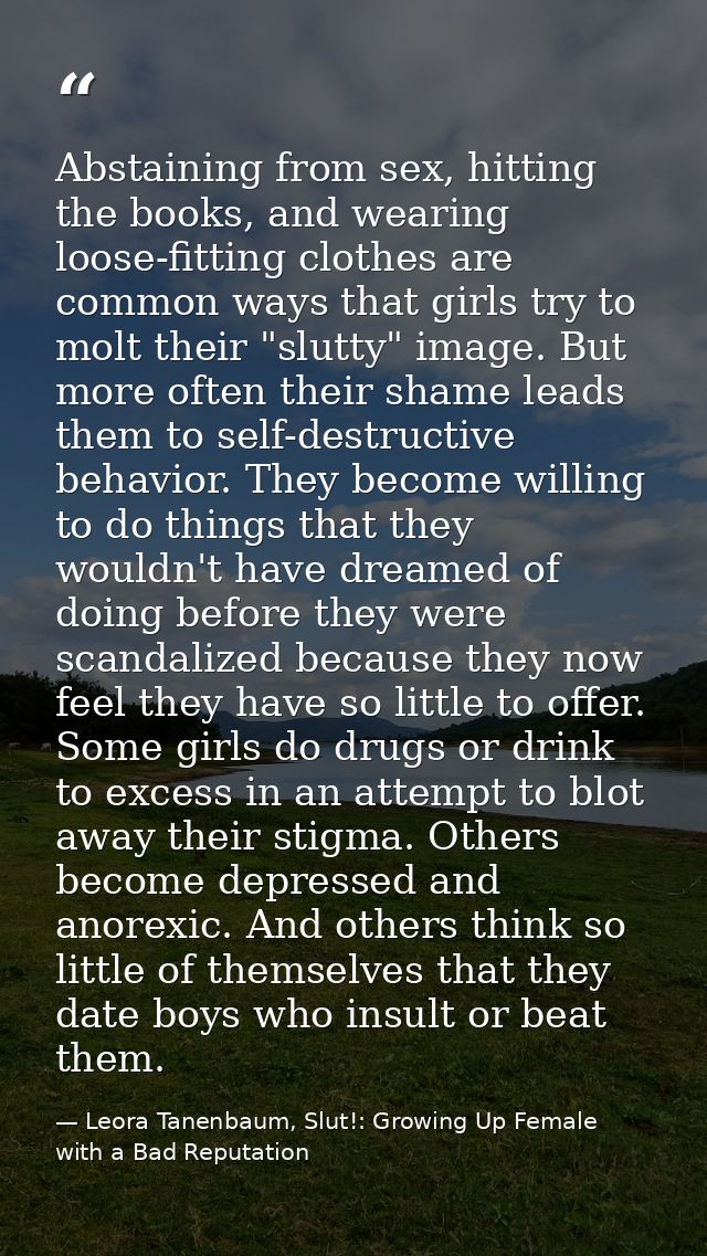 Abstaining from sex, hitting the books, and wearing loose-fitting clothes are common ways that girls try to molt their " — Leora Tanenbaum, Slut!: Growing Up Female with a Bad Reputation