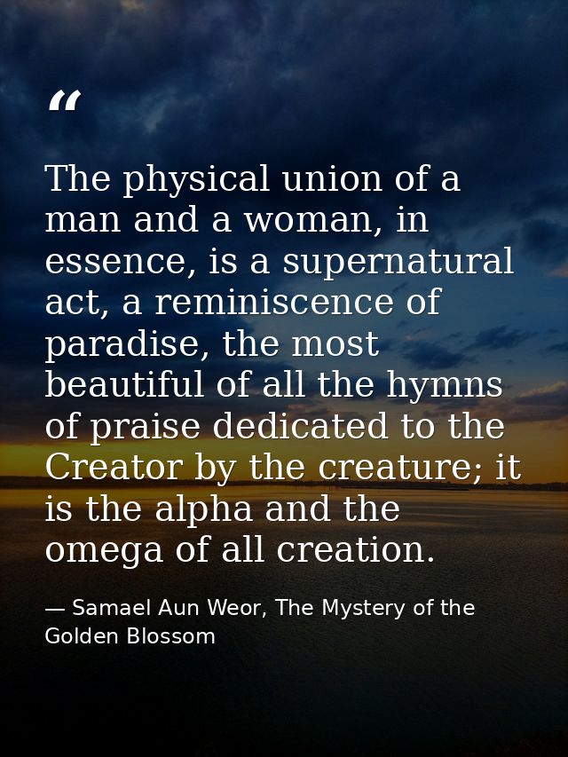 The physical union of a man and a woman, in essence, is a supernatural act, a reminiscence of paradise, the most beautif — Samael Aun Weor, The Mystery of the Golden Blossom