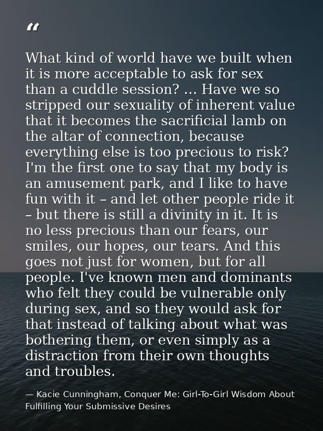 What kind of world have we built when it is more acceptable to ask for sex than a cuddle session? … Have we so stripped  — Kacie Cunningham, Conquer Me: Girl-To-Girl Wisdom About Fulfilling Your Submissive Desires