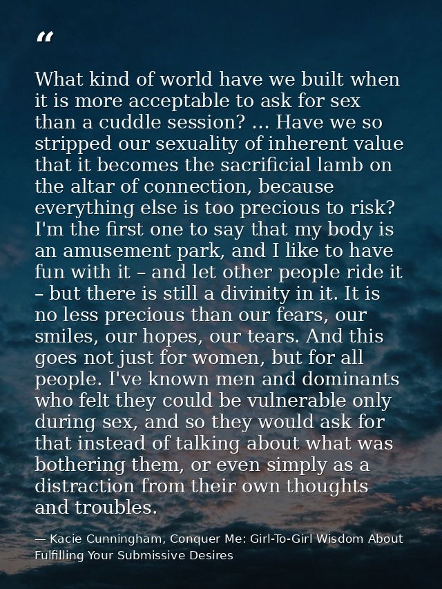 What kind of world have we built when it is more acceptable to ask for sex than a cuddle session? … Have we so stripped  — Kacie Cunningham, Conquer Me: Girl-To-Girl Wisdom About Fulfilling Your Submissive Desires