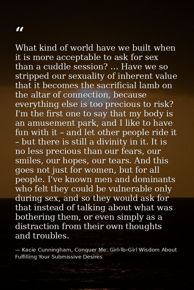 What kind of world have we built when it is more acceptable to ask for sex than a cuddle session? … Have we so stripped  — Kacie Cunningham, Conquer Me: Girl-To-Girl Wisdom About Fulfilling Your Submissive Desires