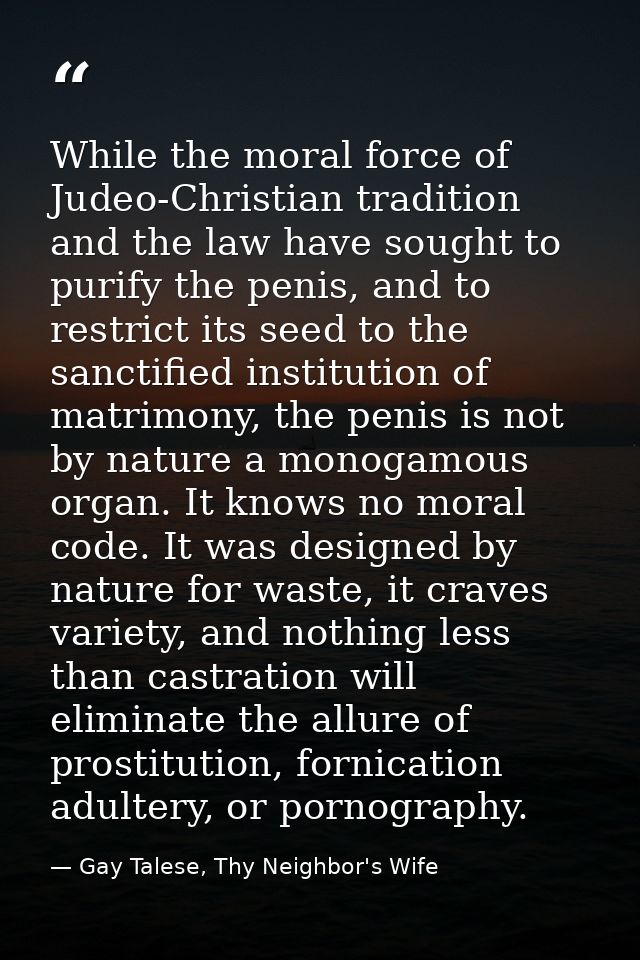While the moral force of Judeo-Christian tradition and the law have sought to purify the penis, and to restrict its seed — Gay Talese, Thy Neighbor's Wife