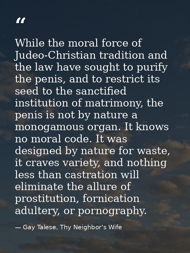 While the moral force of Judeo-Christian tradition and the law have sought to purify the penis, and to restrict its seed — Gay Talese, Thy Neighbor's Wife