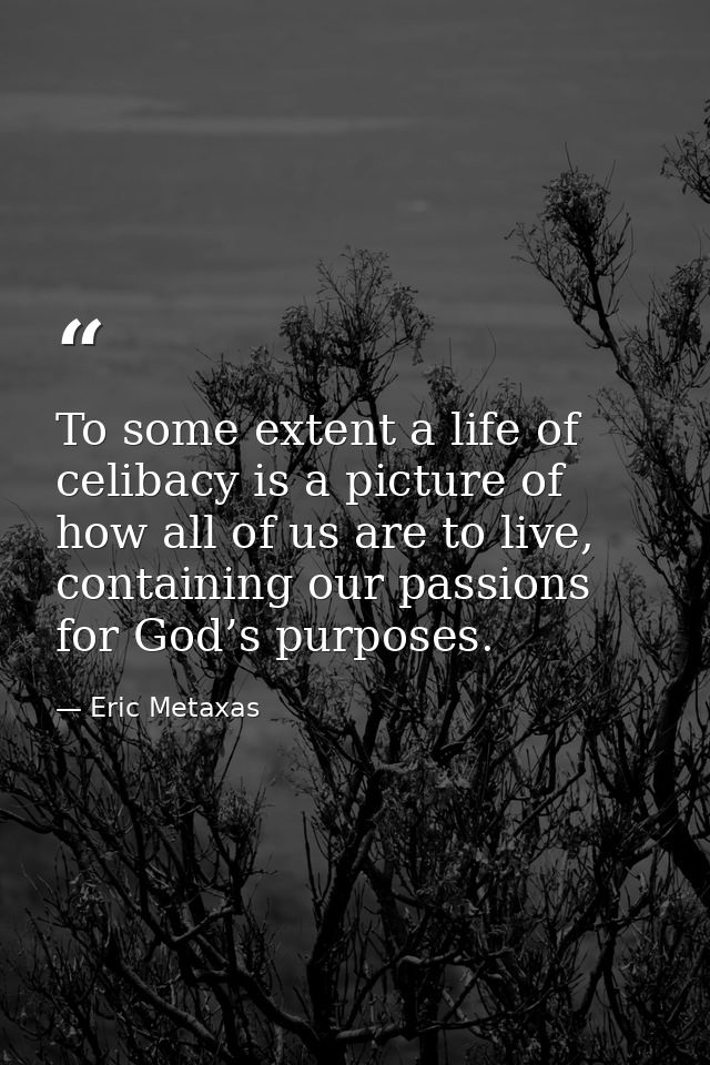 To some extent a life of celibacy is a picture of how all of us are to live, containing our passions for God’s purposes. — Eric Metaxas