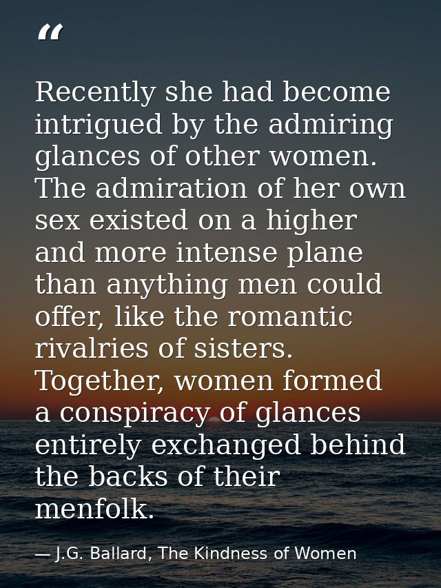 Recently she had become intrigued by the admiring glances of other women. The admiration of her own sex existed on a hig — J.G. Ballard, The Kindness of Women