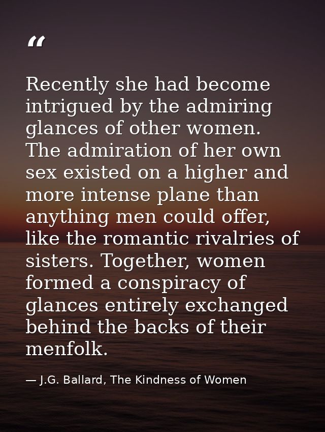 Recently she had become intrigued by the admiring glances of other women. The admiration of her own sex existed on a hig — J.G. Ballard, The Kindness of Women