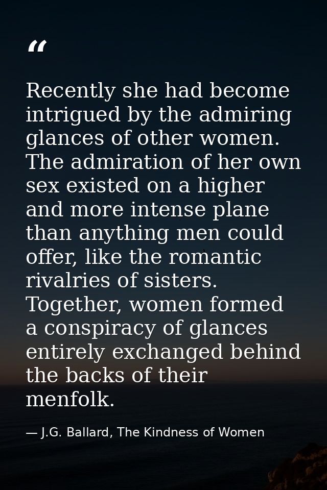 Recently she had become intrigued by the admiring glances of other women. The admiration of her own sex existed on a hig — J.G. Ballard, The Kindness of Women