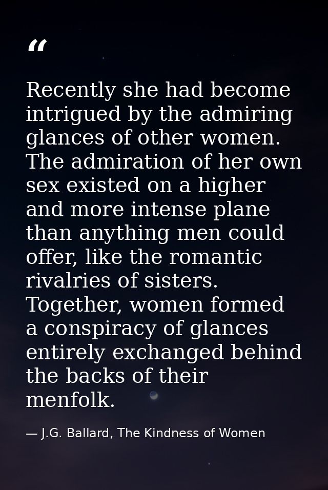 Recently she had become intrigued by the admiring glances of other women. The admiration of her own sex existed on a hig — J.G. Ballard, The Kindness of Women