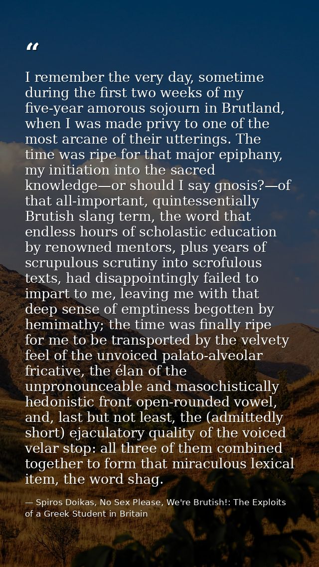 I remember the very day, sometime during the first two weeks of my five-year amorous sojourn in Brutland, when I was mad — Spiros Doikas, No Sex Please, We're Brutish!: The Exploits of a Greek Student in Britain