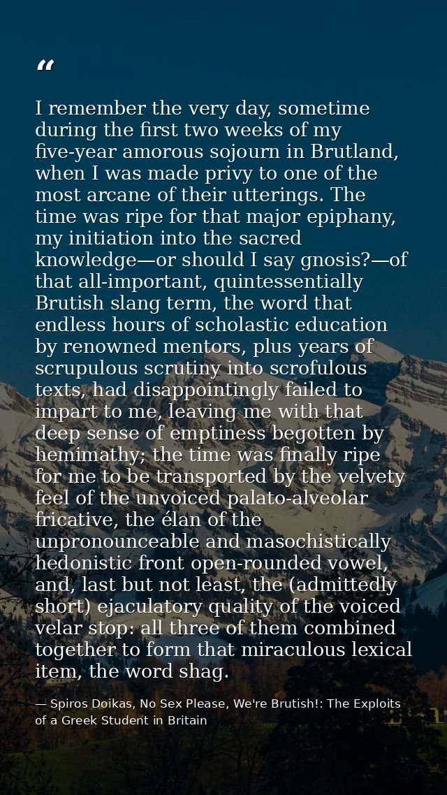 I remember the very day, sometime during the first two weeks of my five-year amorous sojourn in Brutland, when I was mad — Spiros Doikas, No Sex Please, We're Brutish!: The Exploits of a Greek Student in Britain