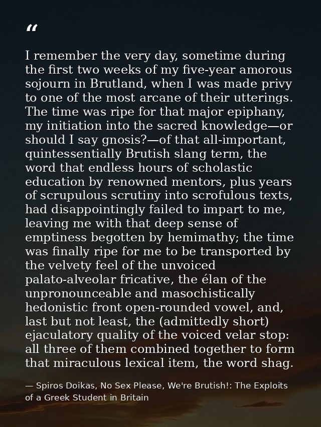 I remember the very day, sometime during the first two weeks of my five-year amorous sojourn in Brutland, when I was mad — Spiros Doikas, No Sex Please, We're Brutish!: The Exploits of a Greek Student in Britain
