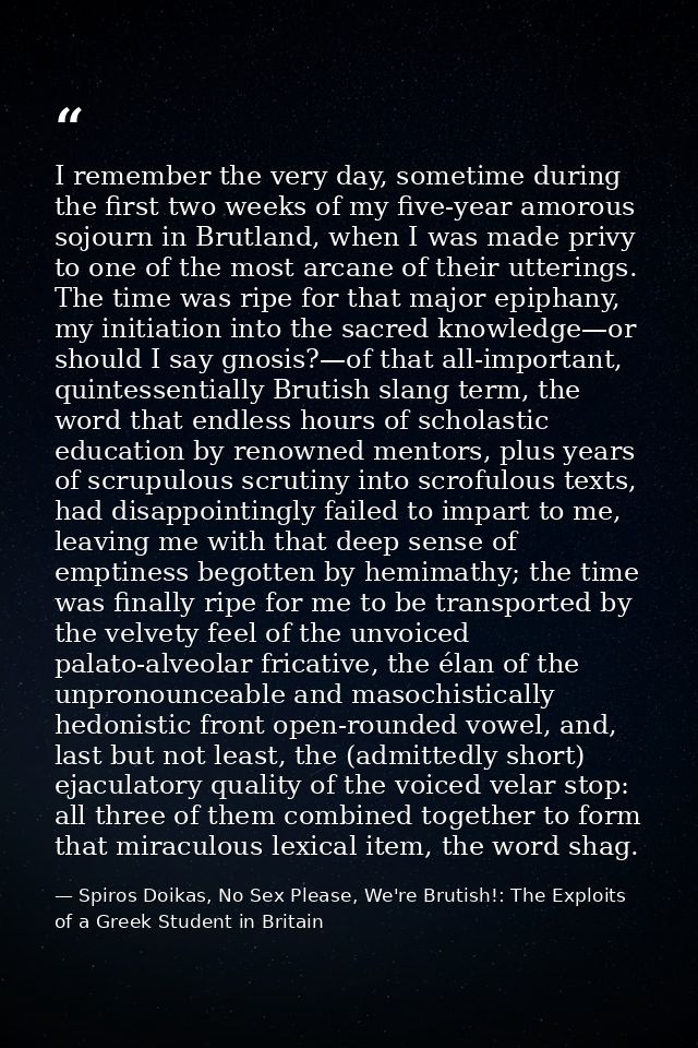 I remember the very day, sometime during the first two weeks of my five-year amorous sojourn in Brutland, when I was mad — Spiros Doikas, No Sex Please, We're Brutish!: The Exploits of a Greek Student in Britain