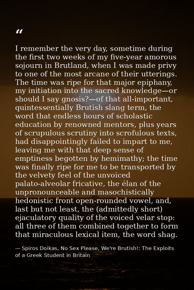I remember the very day, sometime during the first two weeks of my five-year amorous sojourn in Brutland, when I was mad — Spiros Doikas, No Sex Please, We're Brutish!: The Exploits of a Greek Student in Britain
