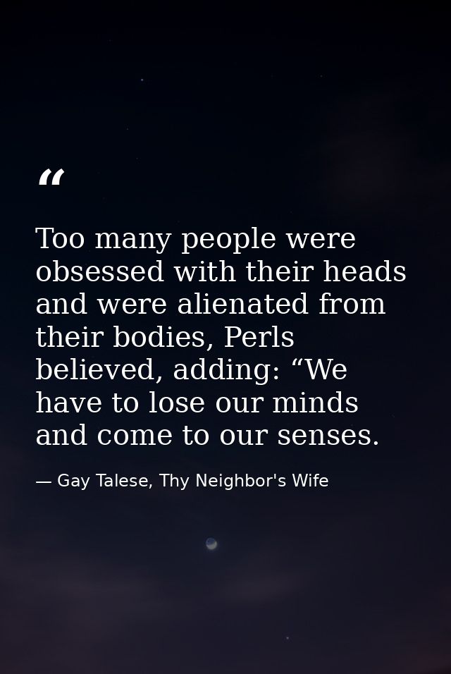 Too many people were obsessed with their heads and were alienated from their bodies, Perls believed, adding: “We have to — Gay Talese, Thy Neighbor's Wife