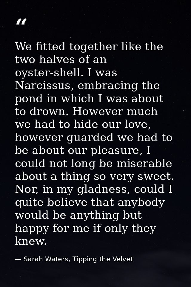 We fitted together like the two halves of an oyster-shell. I was Narcissus, embracing the pond in which I was about to d — Sarah Waters, Tipping the Velvet