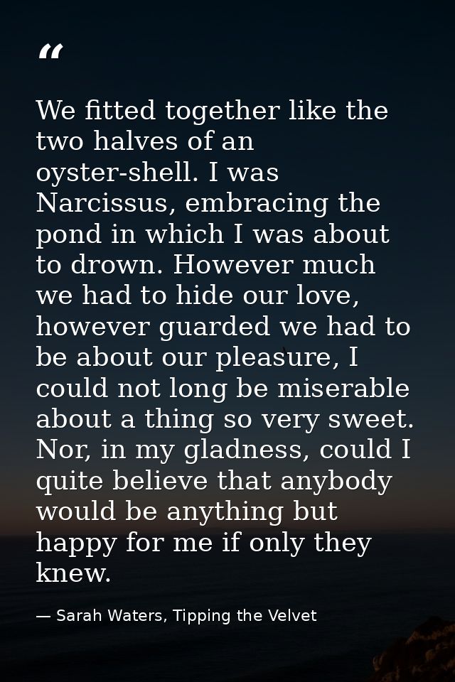 We fitted together like the two halves of an oyster-shell. I was Narcissus, embracing the pond in which I was about to d — Sarah Waters, Tipping the Velvet