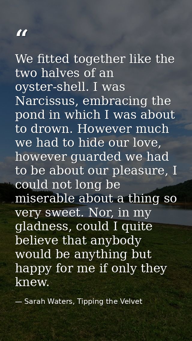 We fitted together like the two halves of an oyster-shell. I was Narcissus, embracing the pond in which I was about to d — Sarah Waters, Tipping the Velvet