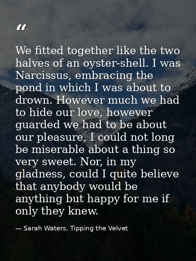 We fitted together like the two halves of an oyster-shell. I was Narcissus, embracing the pond in which I was about to d — Sarah Waters, Tipping the Velvet