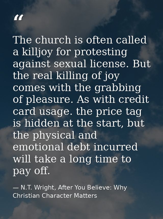 The church is often called a killjoy for protesting against sexual license. But the real killing of joy comes with the g — N.T. Wright, After You Believe: Why Christian Character Matters