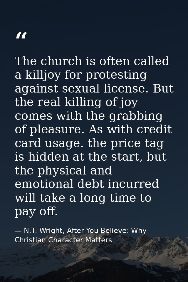 The church is often called a killjoy for protesting against sexual license. But the real killing of joy comes with the g — N.T. Wright, After You Believe: Why Christian Character Matters