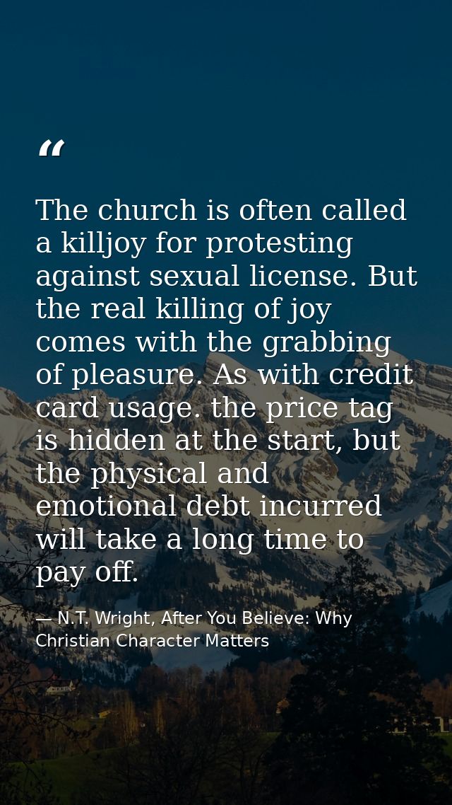 The church is often called a killjoy for protesting against sexual license. But the real killing of joy comes with the g — N.T. Wright, After You Believe: Why Christian Character Matters
