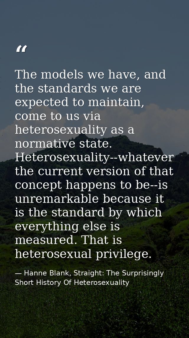The models we have, and the standards we are expected to maintain, come to us via heterosexuality as a normative state.  — Hanne Blank, Straight: The Surprisingly Short History Of Heterosexuality