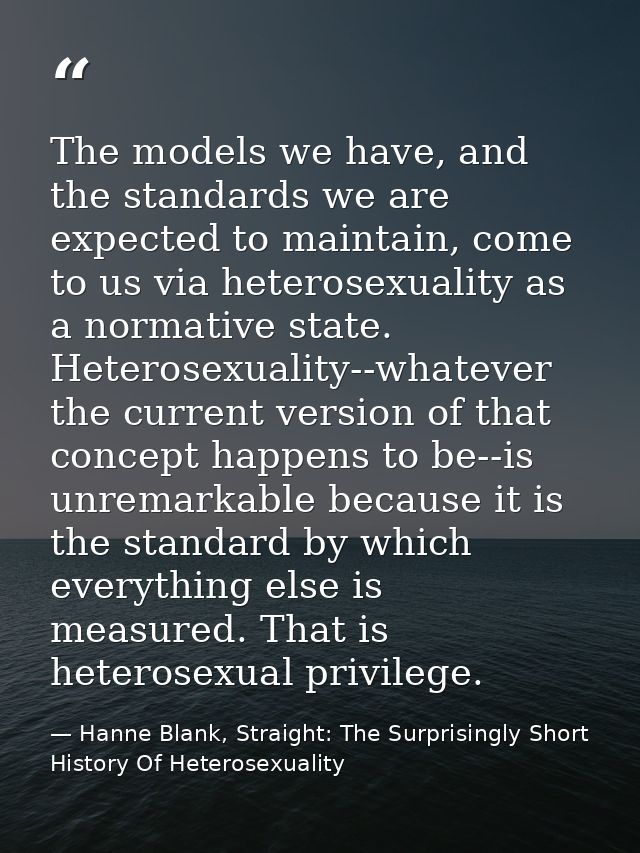 The models we have, and the standards we are expected to maintain, come to us via heterosexuality as a normative state.  — Hanne Blank, Straight: The Surprisingly Short History Of Heterosexuality