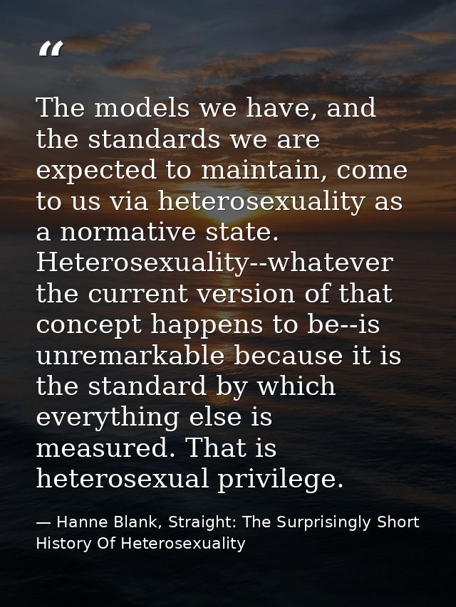The models we have, and the standards we are expected to maintain, come to us via heterosexuality as a normative state.  — Hanne Blank, Straight: The Surprisingly Short History Of Heterosexuality