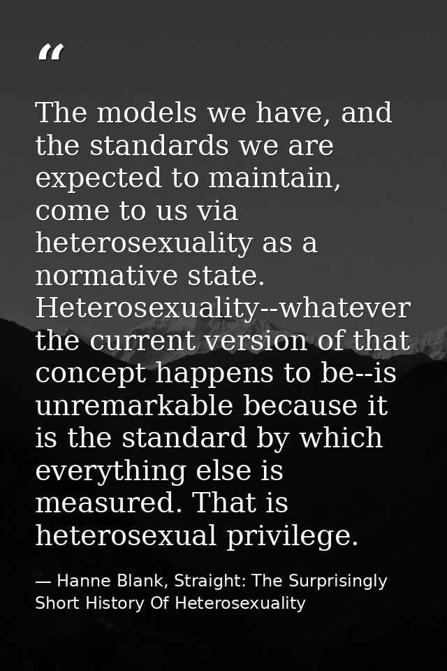 The models we have, and the standards we are expected to maintain, come to us via heterosexuality as a normative state.  — Hanne Blank, Straight: The Surprisingly Short History Of Heterosexuality