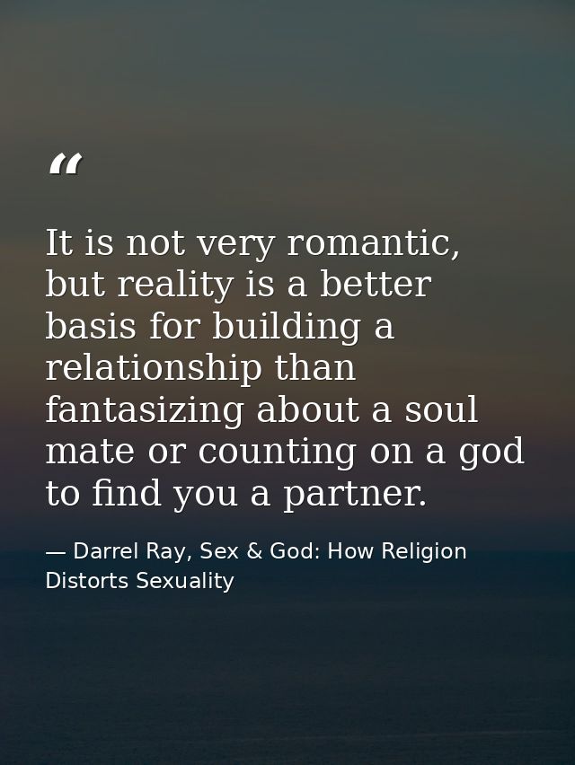 It is not very romantic, but reality is a better basis for building a relationship than fantasizing about a soul mate or — Darrel Ray, Sex & God: How Religion Distorts Sexuality
