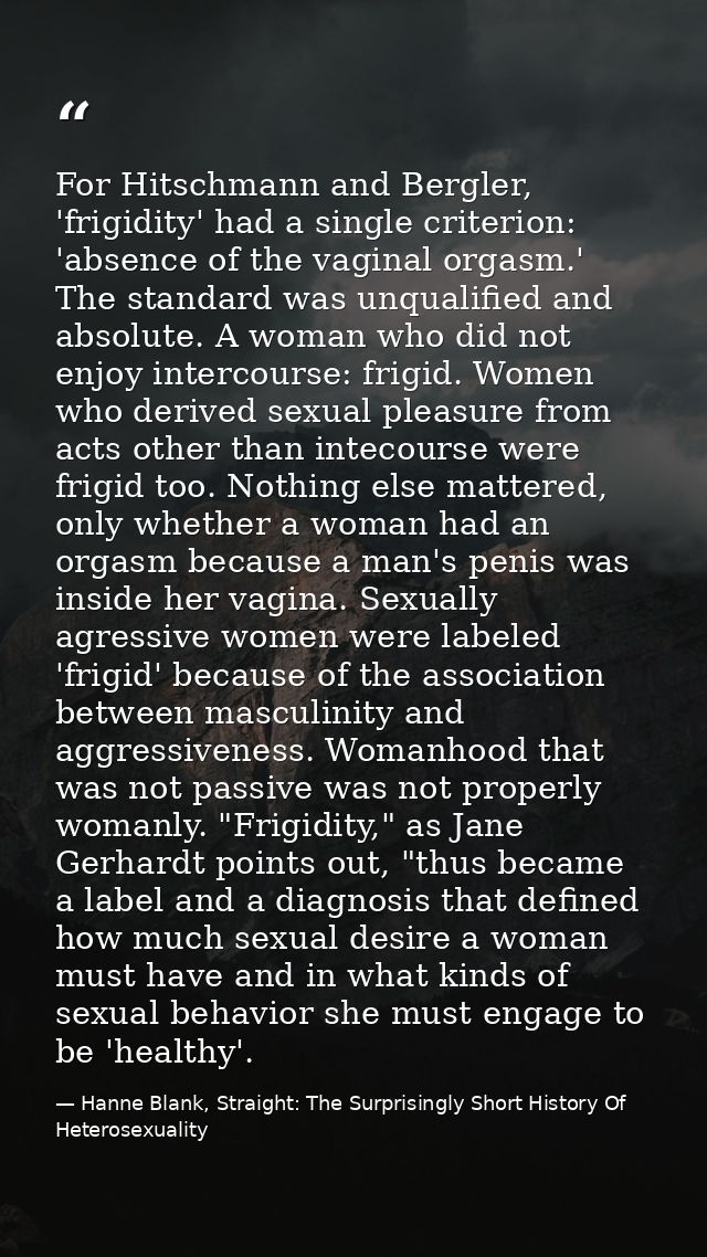 For Hitschmann and Bergler, 'frigidity' had a single criterion: 'absence of the vaginal orgasm.' The standard was unqual — Hanne Blank, Straight: The Surprisingly Short History Of Heterosexuality