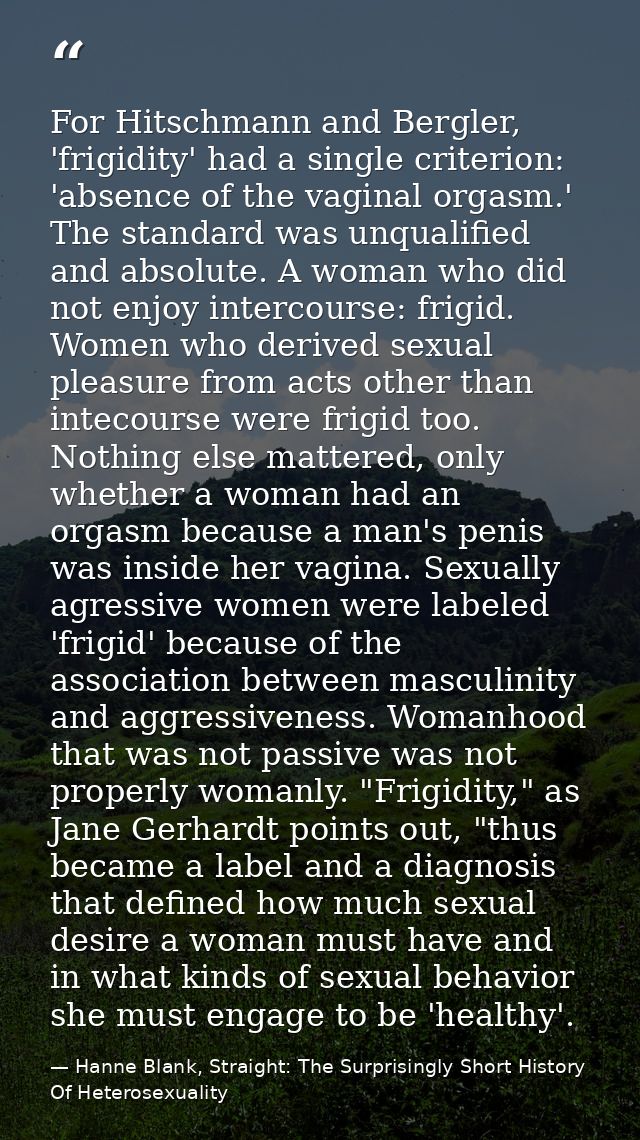 For Hitschmann and Bergler, 'frigidity' had a single criterion: 'absence of the vaginal orgasm.' The standard was unqual — Hanne Blank, Straight: The Surprisingly Short History Of Heterosexuality
