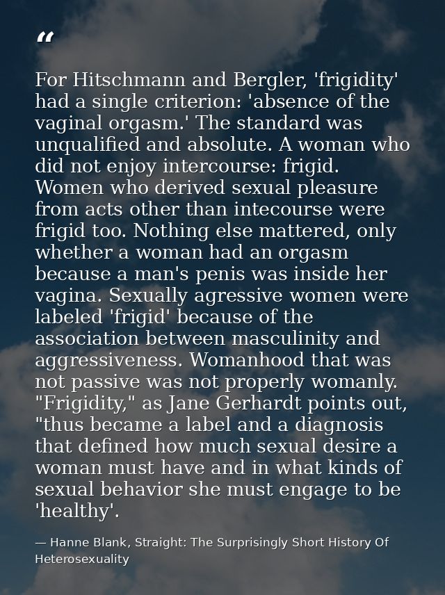 For Hitschmann and Bergler, 'frigidity' had a single criterion: 'absence of the vaginal orgasm.' The standard was unqual — Hanne Blank, Straight: The Surprisingly Short History Of Heterosexuality