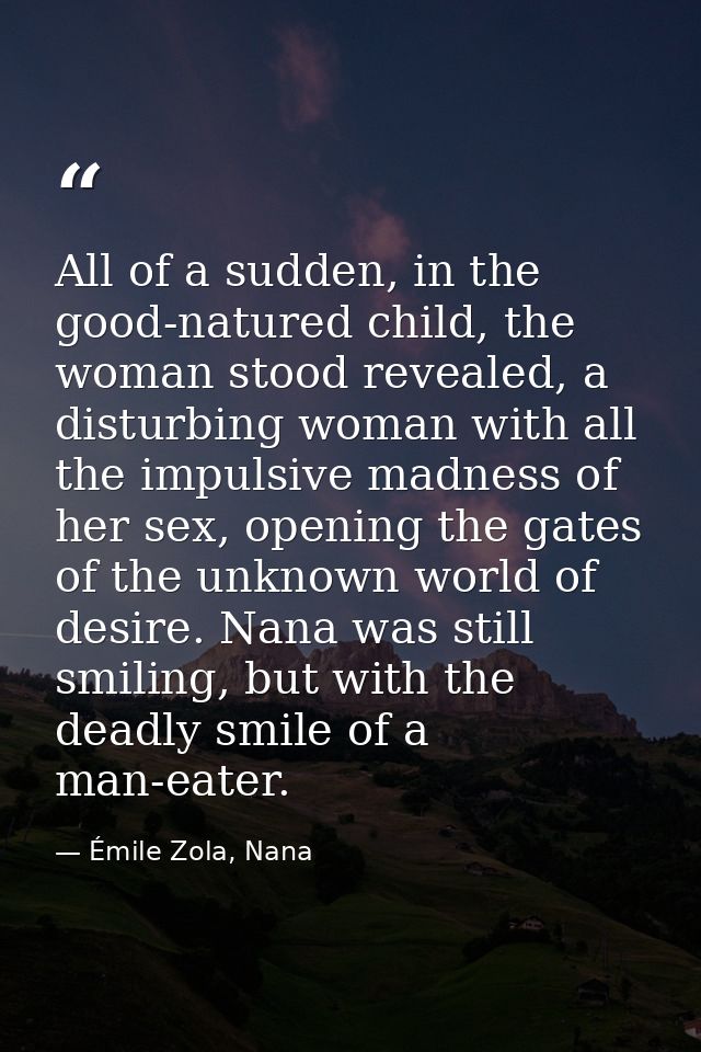 All of a sudden, in the good-natured child, the woman stood revealed, a disturbing woman with all the impulsive madness  — Émile Zola, Nana