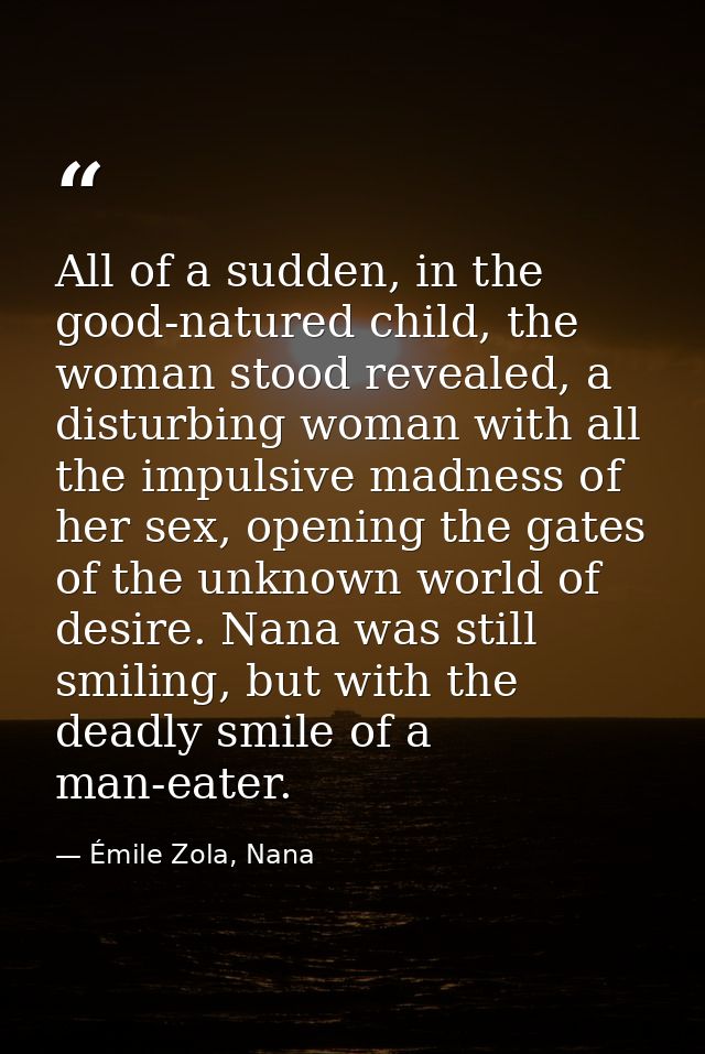 All of a sudden, in the good-natured child, the woman stood revealed, a disturbing woman with all the impulsive madness  — Émile Zola, Nana
