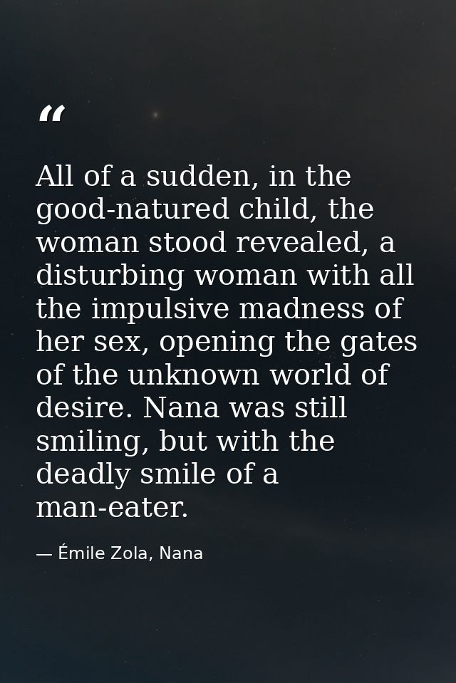 All of a sudden, in the good-natured child, the woman stood revealed, a disturbing woman with all the impulsive madness  — Émile Zola, Nana
