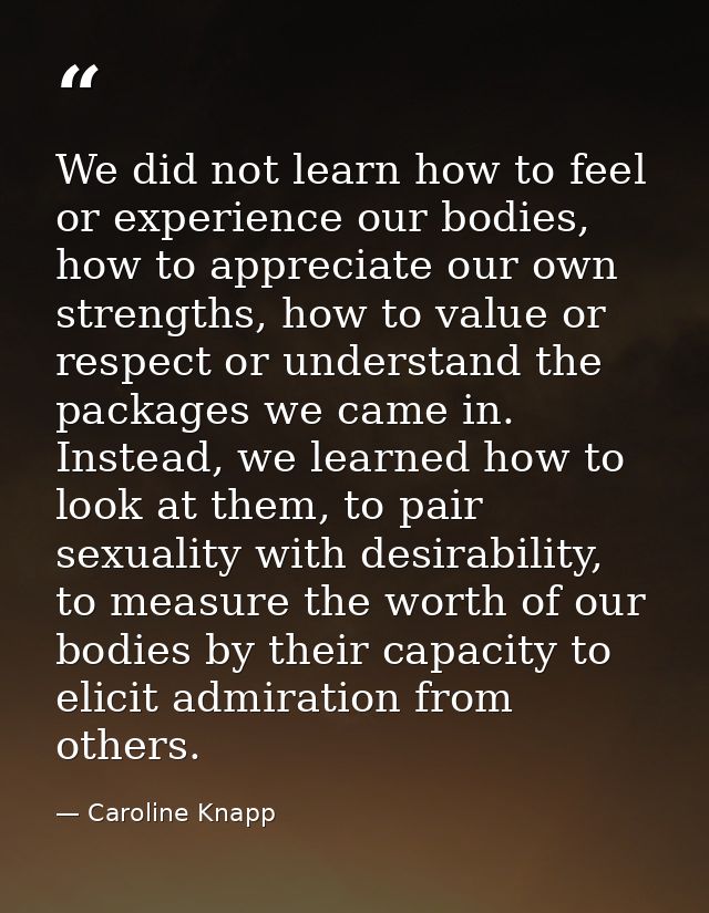 We did not learn how to feel or experience our bodies, how to appreciate our own strengths, how to value or respect or u — Caroline Knapp