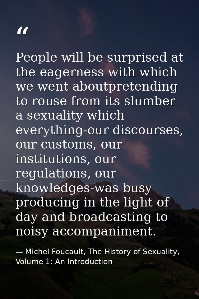 People will be surprised at the eagerness with which we went aboutpretending to rouse from its slumber a sexuality which — Michel Foucault, The History of Sexuality, Volume 1: An Introduction