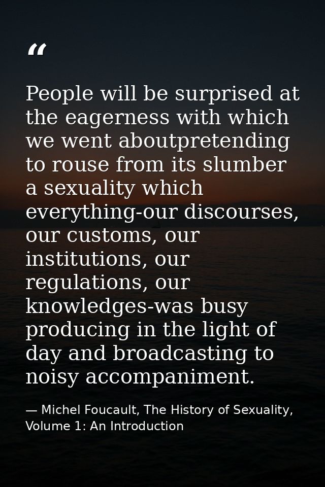 People will be surprised at the eagerness with which we went aboutpretending to rouse from its slumber a sexuality which — Michel Foucault, The History of Sexuality, Volume 1: An Introduction
