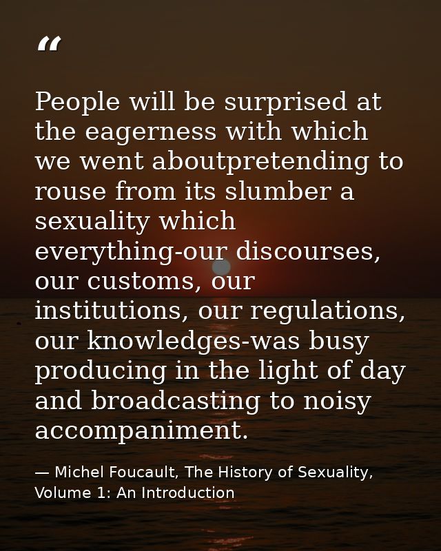 People will be surprised at the eagerness with which we went aboutpretending to rouse from its slumber a sexuality which — Michel Foucault, The History of Sexuality, Volume 1: An Introduction