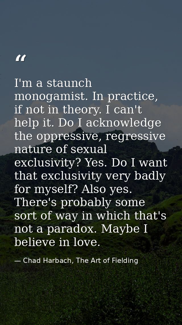 I'm a staunch monogamist. In practice, if not in theory. I can't help it. Do I acknowledge the oppressive, regressive na — Chad Harbach, The Art of Fielding