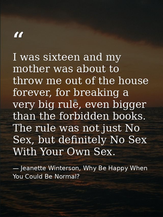 I was sixteen and my mother was about to throw me out of the house forever, for breaking a very big rule, even bigger th — Jeanette Winterson, Why Be Happy When You Could Be Normal?