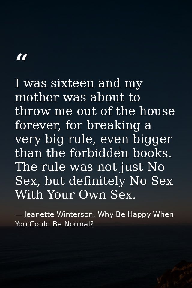 I was sixteen and my mother was about to throw me out of the house forever, for breaking a very big rule, even bigger th — Jeanette Winterson, Why Be Happy When You Could Be Normal?