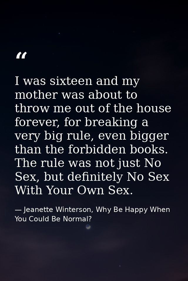 I was sixteen and my mother was about to throw me out of the house forever, for breaking a very big rule, even bigger th — Jeanette Winterson, Why Be Happy When You Could Be Normal?