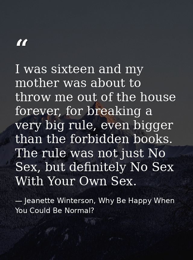 I was sixteen and my mother was about to throw me out of the house forever, for breaking a very big rule, even bigger th — Jeanette Winterson, Why Be Happy When You Could Be Normal?