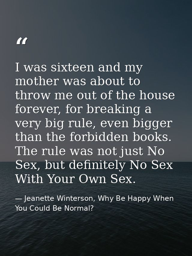 I was sixteen and my mother was about to throw me out of the house forever, for breaking a very big rule, even bigger th — Jeanette Winterson, Why Be Happy When You Could Be Normal?