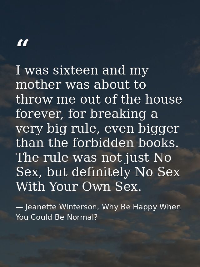 I was sixteen and my mother was about to throw me out of the house forever, for breaking a very big rule, even bigger th — Jeanette Winterson, Why Be Happy When You Could Be Normal?